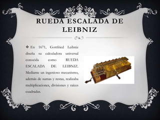  En 1671, Gottfried Leibniz
diseña su calculadora universal
conocida como RUEDA
ESCALADA DE LEIBNIZ.
Mediante un ingenioso mecanismo,
además de sumas y restas, realizaba
multiplicaciones, divisiones y raíces
cuadradas.
RUEDA ESCALADA DE
LEIBNIZ
 