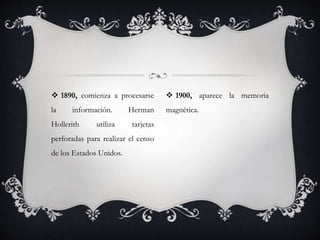  1890, comienza a procesarse
la información. Herman
Hollerith utiliza tarjetas
perforadas para realizar el censo
de los Estados Unidos.
 1900, aparece la memoria
magnética.
 