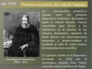 año1616                Primeros auxiliares del cálculo humanoLos  instrumentos aritméticos figuran entre los primeros dispositivos materiales  destinados a suplir el cálculo humano. Fueron concebidos para aliviar a los aritméticos en la práctica de los cálculos elementales, operaban de modo directo con representaciones numerales y proporcionaban el resultado al cabo de cierto número de manipulaciones sencillas.Un ejemplo célebre es el dispositivo inventado en 1616 por el matemático escocés John Neper, conocido como Los Palos de Neper.John Nieper de Merchinston(1550 – 1617)