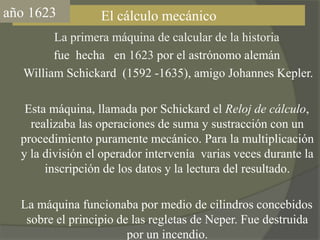 año1623El cálculo mecánico    La primera máquina de calcular de la historia fue  hecha   en 1623 por el astrónomo alemán      William Schickard  (1592 -1635), amigo Johannes Kepler.    Esta máquina, llamada por Schickard el Reloj de cálculo,realizaba las operaciones de suma y sustracción con un procedimiento puramente mecánico. Para la multiplicación y la división el operador intervenía  varias veces durante la inscripción de los datos y la lectura del resultado.    La máquina funcionaba por medio de cilindros concebidos sobre el principio de las regletas de Neper. Fue destruida por un incendio.