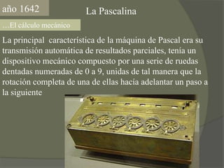 año1642La Pascalina…El cálculo mecánicoLa principal  característica de la máquina de Pascal era su transmisión automática de resultados parciales, tenía un dispositivo mecánico compuesto por una serie de ruedas dentadas numeradas de 0 a 9, unidas de tal manera que la rotación completa de una de ellas hacía adelantar un paso a la siguiente 