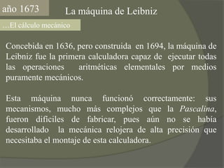 año1673La máquina de Leibniz…El cálculo mecánicoConcebida en 1636, pero construida  en 1694, la máquina de Leibniz fue la primera calculadora capaz de  ejecutar todas las operaciones  aritméticas elementales por medios puramente mecánicos.Esta máquina nunca funcionó correctamente: sus mecanismos, mucho más complejos que la Pascalina, fueron difíciles de fabricar, pues aún no se había desarrollado  la mecánica relojera de alta precisión que necesitaba el montaje de esta calculadora.