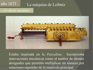 año1673La máquina de Leibniz…El cálculo mecánicoEstaba inspirada en la Pascalina,  Incorporaba innovaciones mecánicas como el tambor de dientes desiguales que permitía multiplicar un número por rotaciones repetidas de la manivela principal