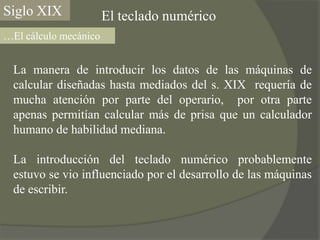 Siglo XIXEl teclado numérico…El cálculo mecánicoLa manera de introducir los datos de las máquinas de calcular diseñadas hasta mediados del s. XIX  requería de mucha atención por parte del operario,  por otra parte apenas permitían calcular más de prisa que un calculador humano de habilidad mediana.La introducción del teclado numérico probablemente estuvo se vio influenciado por el desarrollo de las máquinas de escribir.