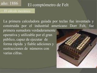 año: 1886El comptómetro de Felt…El cálculo mecánicoLa primera calculadora guiada por teclas fue inventada y construida por el industrial americano DorrFelt, fue primera sumadora verdaderamenteoperativa y utilizable por el gran público, capaz de ejecutar  de forma rápida  y fiable adiciones y sustracciones de  números con varias cifras.