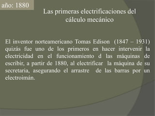 año: 1880Las primeras electrificaciones delcálculo mecánicoEl inventor norteamericano Tomas Edison  (1847 – 1931) quizás fue uno de los primeros en hacer intervenir la electricidad en el funcionamiento d las máquinas de escribir, a partir de 1880, al electrificar  la máquina de su secretaria, asegurando el arrastre  de las barras por un electroimán. 