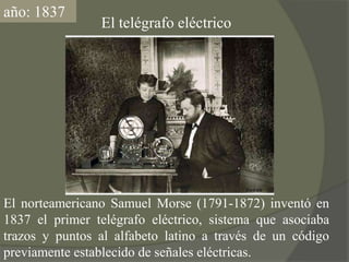 año: 1837El telégrafo eléctricoEl norteamericano Samuel Morse (1791-1872) inventó en 1837 el primer telégrafo eléctrico, sistema que asociaba  trazos y puntos al alfabeto latino a través de un código previamente establecido de señales eléctricas.