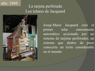 año: 1804La tarjeta perforadaLos telares de JacquardJosep-Marie Jacquard creó el primer telar enteramente automático accionado por un sistema de tarjetas perforadas; un sistema que dentro de poco conocería un éxito considerable en el mundo.