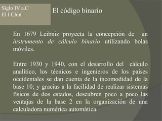 Siglo IV a.CEl I ChinEl código binarioEn 1679 Leibniz proyecta la concepción de  un instrumento de cálculo binario utilizando bolas móviles. Entre 1930 y 1940, con el desarrollo del  cálculo analítico, los técnicos e ingenieros de los países occidentales se dan cuenta de la incomodidad de la base 10; y gracias a la facilidad de realizar sistemas físicos de dos estados, descubren poco a poco las ventajas de la base 2 en la organización de una calculadora numérica automática.