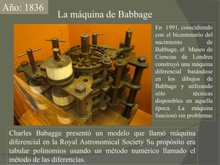 Año: 1836La máquina de BabbageEn  1991, coincidiendo con el bicentenario del nacimiento de Babbage, el  Museo de Ciencias de Londres construyó una máquina diferencial basándose en los dibujos de Babbage y utilizando sólo técnicas disponibles en aquella época. La máquina funcionó sin problemasCharles Babagge presentó un modelo que llamó máquina diferencial en la Royal AstronomicalSociety Su propósito era tabular polinomios usando un método numérico llamado el método de las diferencias. 