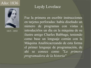 Año: 1836LaydyLovelaceFue la primera en escribir instrucciones en tarjetas perforadas: había diseñado un número de programas con vistas a introducirlos un día en la máquina de su ilustre amigo Charles Babbage, teniendo como base un lenguaje común con la Máquina Analíticacreando de esta forma el primer lenguaje de programación, de ahí se conoce como "La primera programadora de la historia"1815 - 1852