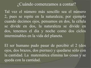 ¿Cuándo comenzamos a contar?Tal vez el número más sencillo sea el número 2, pues se repite en la naturaleza; por ejemplo cuando decimos ojos, pensamos en dos, la célula se divide en dos, la naturaleza se divide en dos, tenemos el día y noche como dos ciclos interminables en la vida del planeta.El ser humano pudo pasar de percibir el 2 (dos ojos, dos brazos, dos piernas) y quedarse sólo con la cantidad. La  matemática elimina las cosas y se queda con la cantidad.