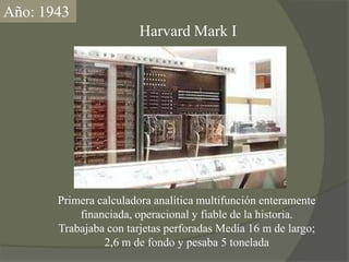 Año: 1943Harvard Mark IPrimera calculadora analítica multifunción enteramente financiada, operacional y fiable de la historia.Trabajaba con tarjetas perforadas Medía 16 m de largo; 2,6 m de fondo y pesaba 5 tonelada