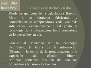 año: 1943 hasta hoyEvolución hasta hoy en díaDesde la aparición de la calculadora Harvard Mark I, se siguieron fabricando y comercializando computadores cada vez más sofisticados, evolucionando a tal grado la tecnología de la información, hasta convertirse en lo que es hoy en día.Gracias al desarrollo de: la tecnología electrónica, la teoría de la información (Shannon), la teoría de la programación, y la expansión del cálculo binario artificial, contamos hoy en día con los ordenadores binarios electrónicos.