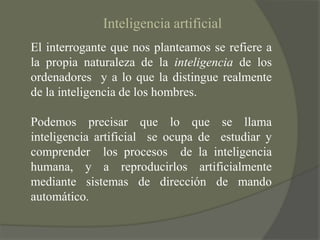 Inteligencia artificialEl interrogante que nos planteamos se refiere a la propia naturaleza de la inteligencia de los ordenadores  y a lo que la distingue realmente de la inteligencia de los hombres.Podemos precisar que lo que se llama  inteligencia artificial  se ocupa de  estudiar y comprender  los procesos  de la inteligencia humana, y a reproducirlos artificialmente mediante sistemas de dirección de mando automático.