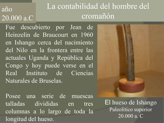 La contabilidad del hombre del cromañónaño20.000 a.CFue descubierto por Jean de Heinzelin de Braucourt en 1960 en Ishango cerca del nacimiento del Nilo en la frontera entre las actuales Uganda y República del Congo y hoy puede verse en el Real Instituto de Ciencias Naturales de Bruselas.Posee una serie de muescas talladas divididas en tres columnas a lo largo de toda la longitud del hueso.El huesode IshangoPaleolítico superior20.000 a. C 
