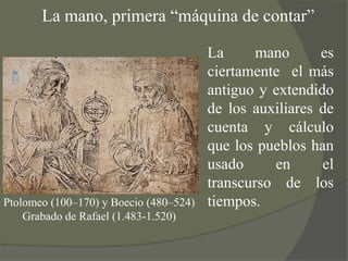 La mano, primera “máquina de contar”La mano es ciertamente  el más antiguo y extendido de los auxiliares de cuenta y cálculo que los pueblos han usado en el transcurso de los tiempos.Ptolomeo (100–170) y Boecio (480–524)Grabado de Rafael (1.483-1.520)