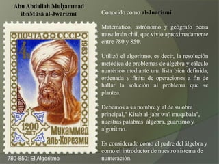 Conocido como al-JuarismiMatemático, astrónomo y geógrafo persa musulmán chií, que vivió aproximadamente entre 780 y 850.Utilizó el algoritmo, es decir, la resolución metódica de problemas de álgebra y cálculo numérico mediante una lista bien definida, ordenada y finita de operaciones a fin de hallar la solución al problema que se plantea.Debemos a su nombre y al de su obra principal," Kitab al-jabrwa'lmuqabala",nuestras palabras  álgebra, guarismo y algoritmo.Es considerado como el padre del álgebra y como el introductor de nuestro sistema de numeración.Abu AbdallahMuḥammadibnMūsā al-Jwārizmī780-850: El Algoritmo