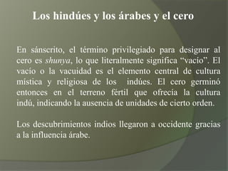 Los hindúes y los árabes y el ceroEn sánscrito, el término privilegiado para designar al cero es shunya, lo que literalmente significa “vacío”. El vacío o la vacuidad es el elemento central de cultura mística y religiosa de los  indúes. El cero germinó entonces en el terreno fértil que ofrecía la cultura indú, indicando la ausencia de unidades de cierto orden.Los descubrimientos indios llegaron a occidente gracias a la influencia árabe.