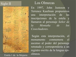 Los OlmecasSiglo IIEn 1997, John Justeson y TerrenceKaufman propusieron una interpretación de las inscripciones de la estela y llamaron al personaje Señor de la Montaña de los Cosechadores. Según esta interpretación, el monumento conmemora el ascenso al poder del personaje retratado y correspondería a un registro escrito de la lengua epi-olmeca.Estela 1 de  la Mojarra