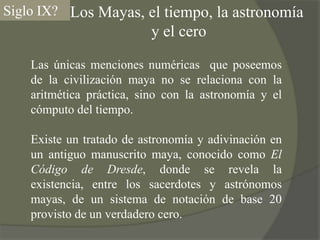     Los Mayas, el tiempo, la astronomía y el ceroSiglo IX?Las únicas menciones numéricas  que poseemos de la civilización maya no se relaciona con la aritmética práctica, sino con la astronomía y el cómputo del tiempo.Existe un tratado de astronomía y adivinación en un antiguo manuscrito maya, conocido como El Código de Dresde, donde se revela la existencia, entre los sacerdotes y astrónomos mayas, de un sistema de notación de base 20 provisto de un verdadero cero.