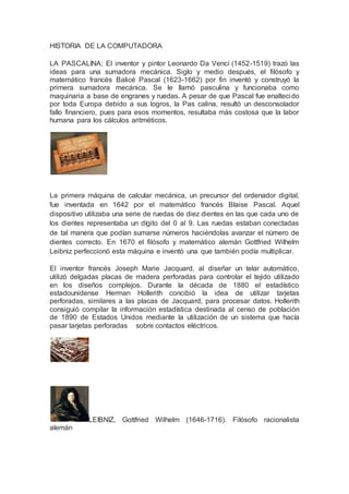 HISTORIA DE LA COMPUTADORA
LA PASCALINA; El inventor y pintor Leonardo Da Vencí (1452-1519) trazó las
ideas para una sumadora mecánica. Siglo y medio después, el filósofo y
matemático francés Balicé Pascal (1623-1662) por fin inventó y construyó la
primera sumadora mecánica. Se le llamó pasculina y funcionaba como
maquinaria a base de engranes y ruedas. A pesar de que Pascal fue enaltecido
por toda Europa debido a sus logros, la Pas calina, resultó un desconsolador
fallo financiero, pues para esos momentos, resultaba más costosa que la labor
humana para los cálculos aritméticos.
La primera máquina de calcular mecánica, un precursor del ordenador digital,
fue inventada en 1642 por el matemático francés Blaise Pascal. Aquel
dispositivo utilizaba una serie de ruedas de diez dientes en las que cada uno de
los dientes representaba un dígito del 0 al 9. Las ruedas estaban conectadas
de tal manera que podían sumarse números haciéndolas avanzar el número de
dientes correcto. En 1670 el filósofo y matemático alemán Gottfried Wilhelm
Leibniz perfeccionó esta máquina e inventó una que también podía multiplicar.
El inventor francés Joseph Marie Jacquard, al diseñar un telar automático,
utilizó delgadas placas de madera perforadas para controlar el tejido utilizado
en los diseños complejos. Durante la década de 1880 el estadístico
estadounidense Herman Hollerith concibió la idea de utilizar tarjetas
perforadas, similares a las placas de Jacquard, para procesar datos. Hollerith
consiguió compilar la información estadística destinada al censo de población
de 1890 de Estados Unidos mediante la utilización de un sistema que hacía
pasar tarjetas perforadas sobre contactos eléctricos.
LEIBNIZ, Gottfried Wilhelm (1646-1716). Filósofo racionalista
alemán
 