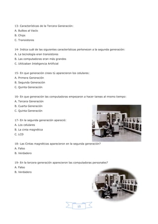 15
13- Características de la Tercera Generación:
A. Bulbos al Vacío
B. Chips
C. Transistores
14- Indica cuál de las siguientes características pertenecen a la segunda generación:
A. La tecnología eran transistores
B. Las computadoras eran más grandes
C. Utilizaban Inteligencia Artificial
15- En que generación crees tú aparecieron los celulares:
A. Primera Generación
B. Segunda Generación
C. Quinta Generación
16- En que generación las computadoras empezaron a hacer tareas al mismo tiempo:
A. Tercera Generación
B. Cuarta Generación
C. Quinta Generación
17- En la segunda generación apareció:
A. Los celulares
B. La cinta magnética
C. LCD
18- Las Cintas magnéticas aparecieron en la segunda generación?
A. Falso
B. Verdadero
19- En la tercera generación aparecieron las computadoras personales?
A. Falso
B. Verdadero
 