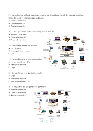 16
20- La inteligencia artificial consiste en crear un ser (robot) que cumpla las mismas condiciones
físicas del hombre; esta tecnología pertenece:
A. Tercera Generación
B. Quinta Generación
C. Cuarta Generación
21- ¿A Que generación perteneció la computadora Mark 1?
A. Segunda Generación
B. Primera Generación
C. Tercera Generación
22- En la cuarta generación apareció:
A. Los celulares
B. La computadora personal
C. LCD
23- Características de la cuarta generación:
A. Microprocesadores o CPU
B. Inteligencia artificial
C. Chips
24- Características de la Quinta Generación:
A. Chips
B. Inteligencia Artificial
C. Microprocesadores o CPU
25- El PlayStation 3 a que generación pertenece:
A. Primera Generación
B. Tercera Generación
C. Quinta Generación
 