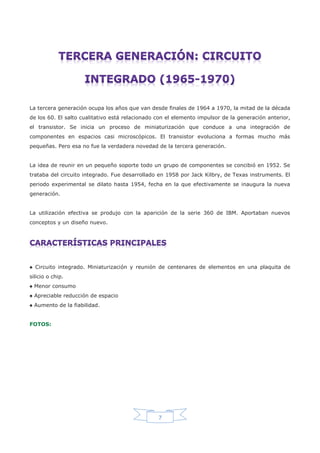 7
La tercera generación ocupa los años que van desde finales de 1964 a 1970, la mitad de la década
de los 60. El salto cualitativo está relacionado con el elemento impulsor de la generación anterior,
el transistor. Se inicia un proceso de miniaturización que conduce a una integración de
componentes en espacios casi microscópicos. El transistor evoluciona a formas mucho más
pequeñas. Pero esa no fue la verdadera novedad de la tercera generación.
La idea de reunir en un pequeño soporte todo un grupo de componentes se concibió en 1952. Se
trataba del circuito integrado. Fue desarrollado en 1958 por Jack Kilbry, de Texas instruments. El
periodo experimental se dilato hasta 1954, fecha en la que efectivamente se inaugura la nueva
generación.
La utilización efectiva se produjo con la aparición de la serie 360 de IBM. Aportaban nuevos
conceptos y un diseño nuevo.
♠ Circuito integrado. Miniaturización y reunión de centenares de elementos en una plaquita de
silicio o chip.
♠ Menor consumo
♠ Apreciable reducción de espacio
♠ Aumento de la fiabilidad.
FOTOS:
 