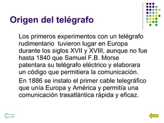 Origen del telégrafo Los primeros experimentos con un telégrafo rudimentario  tuvieron lugar en Europa durante los siglos XVII y XVIII, aunque no fue hasta 1840 que Samuel F.B. Morse patentara su telégrafo eléctrico y elaborara un código que permitiera la comunicación. En 1886 se instalo el primer cable telegráfico que unía Europa y América y permitía una comunicación trasatlántica rápida y eficaz. 