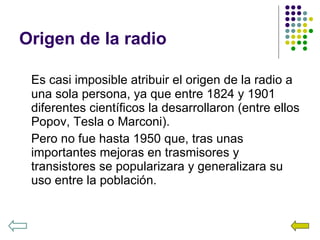 Origen de la radio Es casi imposible atribuir el origen de la radio a una sola persona, ya que entre 1824 y 1901 diferentes científicos la desarrollaron (entre ellos Popov, Tesla o Marconi). Pero no fue hasta 1950 que, tras unas importantes mejoras en trasmisores y transistores se popularizara y generalizara su uso entre la población. 