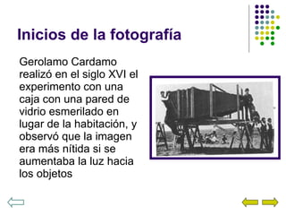 Inicios de la fotografía Gerolamo Cardamo realizó en el siglo XVI el experimento con una caja con una pared de vidrio esmerilado en lugar de la habitación, y observó que la imagen era más nítida si se aumentaba la luz hacia los objetos 