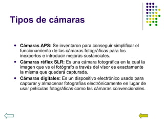 Tipos de cámaras Cámaras APS:  Se inventaron para conseguir simplificar el funcionamiento de las cámaras fotográficas para los inexpertos e introducir mejoras sustanciales. Cámaras réflex SLR:  Es una cámara fotográfica en la cual la imagen que ve el fotógrafo a través del visor es exactamente la misma que quedará capturada.  Cámaras digitales:  Es un dispositivo electrónico usado para capturar y almacenar fotografías electrónicamente en lugar de usar películas fotográficas como las cámaras convencionales. 