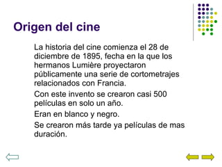 Origen del cine La historia del cine comienza el 28 de diciembre de 1895, fecha en la que los hermanos Lumière proyectaron públicamente una serie de cortometrajes relacionados con Francia. Con este invento se crearon casi 500 películas en solo un año. Eran en blanco y negro. Se crearon más tarde ya películas de mas duración. 