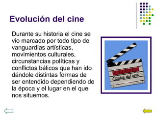 Evolución del cine Durante su historia el cine se vio marcado por todo tipo de vanguardias artísticas, movimientos culturales, circunstancias políticas y conflictos bélicos que han ido dándole distintas formas de ser entendido dependiendo de la época y el lugar en el que nos situemos. 
