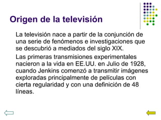 Origen de la televisión La televisión nace a partir de la conjunción de una serie de fenómenos e investigaciones que se descubrió a mediados del siglo XIX. Las primeras transmisiones experimentales nacieron a la vida en EE.UU. en Julio de 1928, cuando Jenkins comenzó a transmitir imágenes exploradas principalmente de películas con cierta regularidad y con una definición de 48 líneas. 
