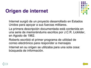 Origen de internet Internet surgió de un proyecto desarrollado en Estados Unidos para apoyar a sus fuerzas militares. La primera descripción documentada está contenida en una serie de memorándums escritos por J.C.R. Licklider, en Agosto de 1962. Roberts escribió el primer programa de utilidad de correo electrónico para responder a mensajes Internet en su origen se utilizaba para una sola cosa: búsqueda de información. 