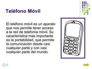 Teléfono Móvil El teléfono móvil es un aparato que nos permite tener acceso a la red de telefonía móvil. Su característica mas importante es la portabilidad, que permite la comunicación desde casi cualquier parte y con casi cualquier parte del mundo. 