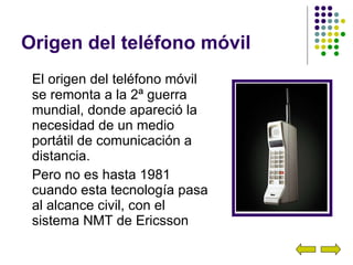 Origen del teléfono móvil El origen del teléfono móvil se remonta a la 2ª guerra mundial, donde apareció la necesidad de un medio portátil de comunicación a distancia. Pero no es hasta 1981 cuando esta tecnología pasa al alcance civil, con el sistema NMT de Ericsson 
