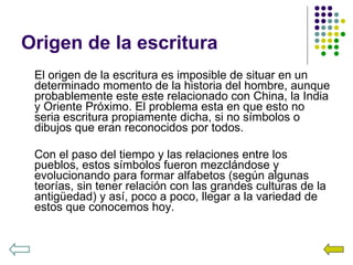 Origen de la escritura El origen de la escritura es imposible de situar en un determinado momento de la historia del hombre, aunque probablemente este este relacionado con China, la India y Oriente Próximo. El problema esta en que esto no seria escritura propiamente dicha, si no símbolos o dibujos que eran reconocidos por todos. Con el paso del tiempo y las relaciones entre los pueblos, estos símbolos fueron mezclándose y evolucionando para formar alfabetos (según algunas teorías, sin tener relación con las grandes culturas de la antigüedad) y así, poco a poco, llegar a la variedad de estos que conocemos hoy. 