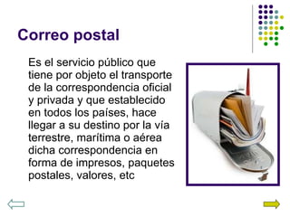 Correo postal Es el servicio público que tiene por objeto el transporte de la correspondencia oficial y privada y que establecido en todos los países, hace llegar a su destino por la vía terrestre, marítima o aérea dicha correspondencia en forma de impresos, paquetes postales, valores, etc 