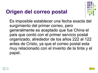 Origen del correo postal Es imposible establecer una fecha exacta del surgimiento del primer correo, pero generalmente es aceptado que fue China el país que contó con el primer servicio postal organizado, alrededor de los años 222 al 122 antes de Cristo, ya que el correo postal esta muy relacionado con el invento de la tinta y el papel. 