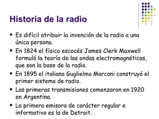 Historia de la radio Es difícil atribuir la invención de la radio a una única persona. En 1824 el físico escocés James Clerk Maxwell formuló la teoría de las ondas electromagnéticas, que son la base de la radio. En 1895 el italiano Guglielmo Marconi construyó el primer sistema de radio. Las primeras transmisiones comenzaron en 1920 en Argentina. La primera emisora de carácter regular e informativo es la de Detroit.  