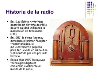 Historia de la radio En 1933 Edwin Armstrong describe un sistema de radio de alta calidad utilizando la modulación de frecuencia (FM). En 1957, la firma Regency introduce el primer receptor transistorizado, lo suficientemente pequeño para ser llevado en un bolsillo y alimentado por una pequeña batería. En los años 1990 las nuevas tecnologías digitales comienzan a aplicarse al mundo de la radio.  
