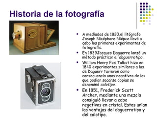 Historia de la fotografía A mediados de 1820,el litógrafo Joseph Nicéphore Niépce llevó a cabo los primeros experimentos de fotografía. En 1839Jacques Daguerre lanzó un método práctico: el  daguerrotipo . William Henry Fox Talbot hizo en 1840 experimentos similares a los de Daguerr tuvieron como consecuencia unos negativos de los que podían sacarse copias se denominó  calotipo.   En 1851, Frederick Scott Archer, mediante una mezcla consiguió llevar a cabo negativos en cristal. Estos unían las ventajas del daguerrotipo y del calotipo. 