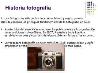Historia fotografía Las fotografías sólo podían hacerse en blanco y negro, pero en  1861 se conocían los principios fundamentales de la fotografía en color.  A principios del siglo XX aparecieron las publicaciones y la organización de exposiciones fotográficas. En 1907, Auguste y Louis Lumière establecieron unas placas de cristal para obtener fotografías en color. La verdadera fotografía en color surgió en 1935, cuando Kodak y Agfa empezaron a vender sus películas con emulsión de tres capas.  