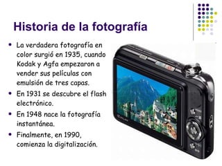 Historia de la fotografía La verdadera fotografía en color surgió en 1935, cuando Kodak y Agfa empezaron a vender sus películas con emulsión de tres capas.  En 1931 se descubre el flash electrónico. En 1948 nace la fotografía instantánea. Finalmente, en 1990, comienza la digitalización. 