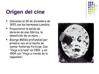Origen del cine Comienza el 28 de diciembre de 1825 con los hermanos Lumière.  Proyectaron la salida de obreros de una fábrica, la demolición de un muro … George Méliès profundizó por primera vez en el hecho de contar historias ficticias. Con “Viaje a la luna” en 1902  y en 1904 con “Viaje a través de lo imposible”. 