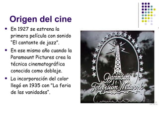 Origen del cine En 1927 se estrena la primera película con sonido “El cantante de jazz” . En ese mismo año cuando la Paramount Pictures crea la técnica cinematográfica conocida como doblaje.  La incorporación del color llegó en 1935 con "La feria de las vanidades“.  
