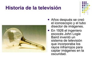 Historia de la televisión Años después se creó el iconoscopio y el tubo disector de imágenes. En 1926 el ingeniero escocés John Logie Baird inventó un sistema de televisión que incorporaba los rayos infrarrojos para captar imágenes en la oscuridad. 